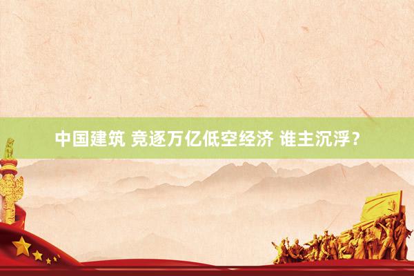 中国建筑 竞逐万亿低空经济 谁主沉浮？