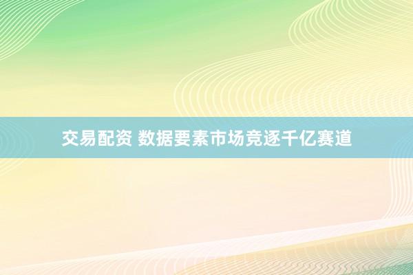 交易配资 数据要素市场竞逐千亿赛道
