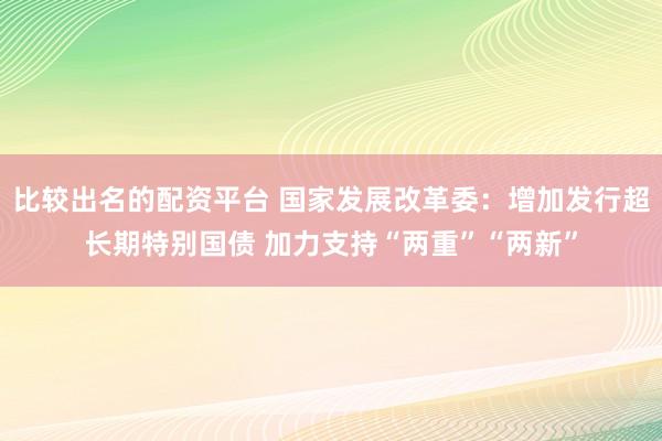 比较出名的配资平台 国家发展改革委：增加发行超长期特别国债 加力支持“两重”“两新”
