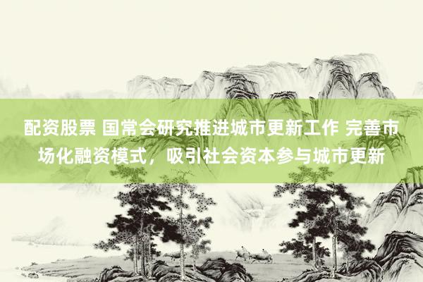 配资股票 国常会研究推进城市更新工作 完善市场化融资模式，吸引社会资本参与城市更新