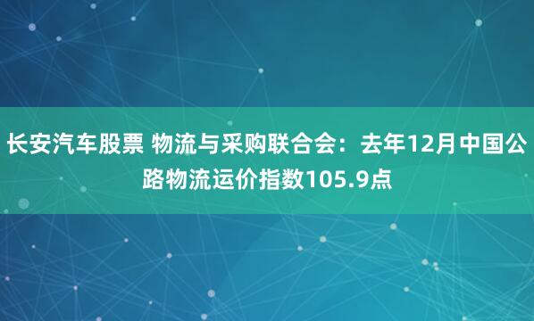 长安汽车股票 物流与采购联合会：去年12月中国公路物流运价指数105.9点