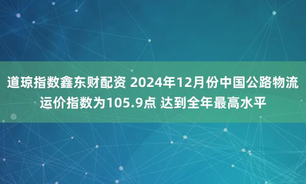 道琼指数鑫东财配资 2024年12月份中国公路物流运价指数为105.9点 达到全年最高水平