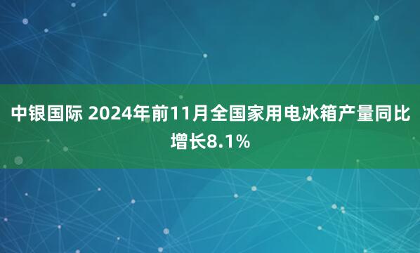 中银国际 2024年前11月全国家用电冰箱产量同比增长8.1%