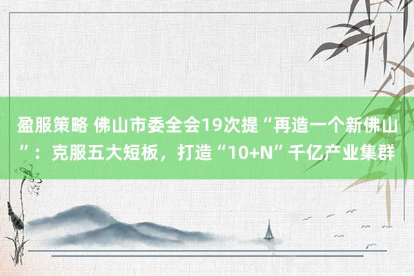 盈服策略 佛山市委全会19次提“再造一个新佛山”：克服五大短板，打造“10+N”千亿产业集群