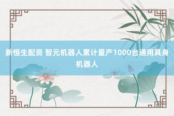新恒生配资 智元机器人累计量产1000台通用具身机器人