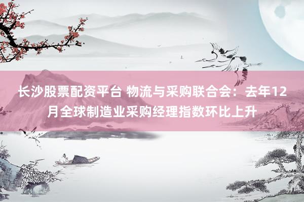 长沙股票配资平台 物流与采购联合会：去年12月全球制造业采购经理指数环比上升