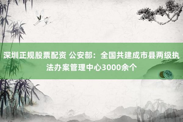 深圳正规股票配资 公安部：全国共建成市县两级执法办案管理中心3000余个