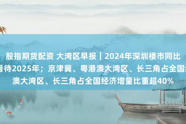 股指期货配资 大湾区早报｜2024年深圳楼市同比上扬44% 行业乐观看待2025年；京津冀、粤港澳大湾区、长三角占全国经济增量比重超40%