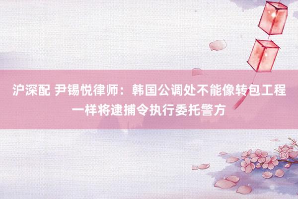 沪深配 尹锡悦律师：韩国公调处不能像转包工程一样将逮捕令执行委托警方