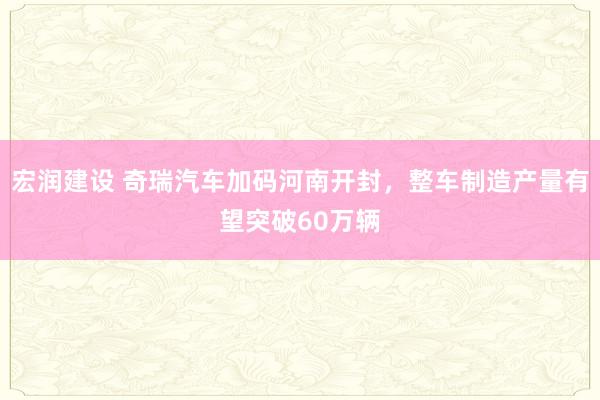 宏润建设 奇瑞汽车加码河南开封，整车制造产量有望突破60万辆