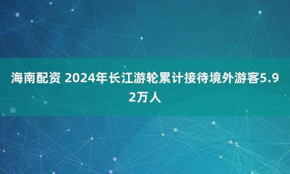 海南配资 2024年长江游轮累计接待境外游客5.92万人