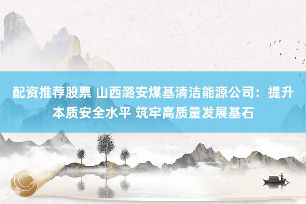 配资推荐股票 山西潞安煤基清洁能源公司：提升本质安全水平 筑牢高质量发展基石