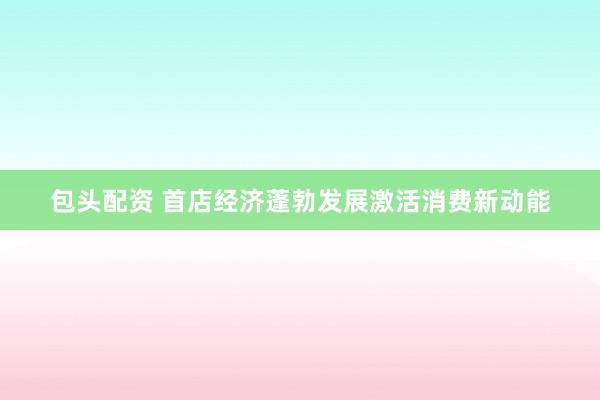 包头配资 首店经济蓬勃发展激活消费新动能