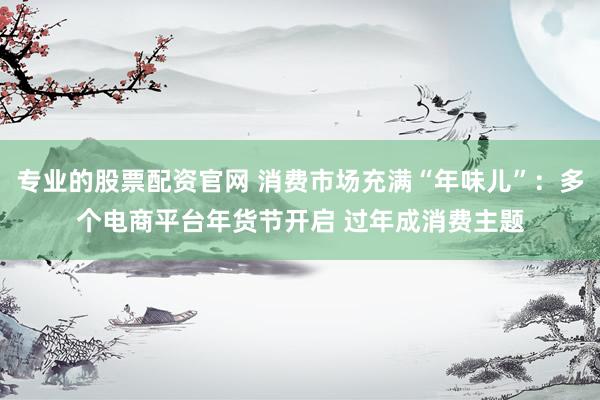 专业的股票配资官网 消费市场充满“年味儿”：多个电商平台年货节开启 过年成消费主题
