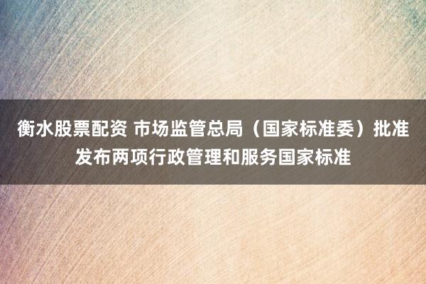 衡水股票配资 市场监管总局（国家标准委）批准发布两项行政管理和服务国家标准