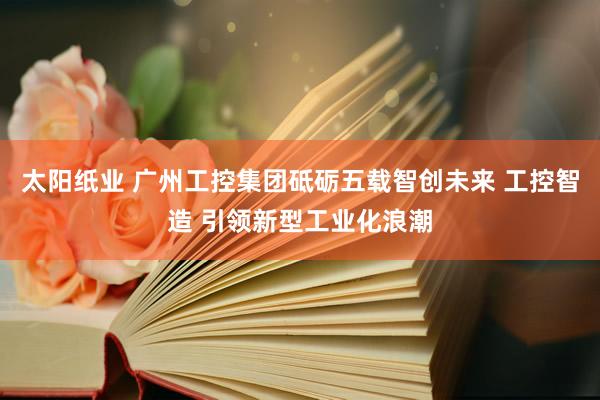 太阳纸业 广州工控集团砥砺五载智创未来 工控智造 引领新型工业化浪潮