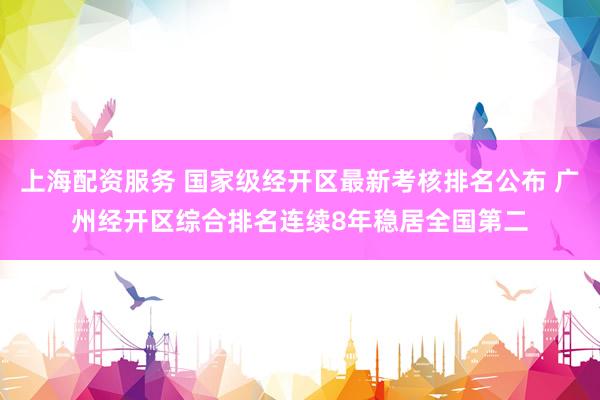 上海配资服务 国家级经开区最新考核排名公布 广州经开区综合排名连续8年稳居全国第二