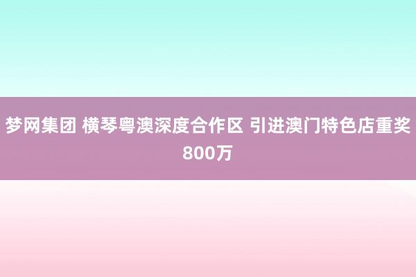 梦网集团 横琴粤澳深度合作区 引进澳门特色店重奖800万