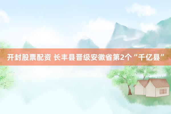 开封股票配资 长丰县晋级安徽省第2个“千亿县”