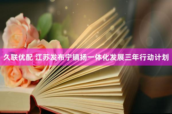 久联优配 江苏发布宁镇扬一体化发展三年行动计划