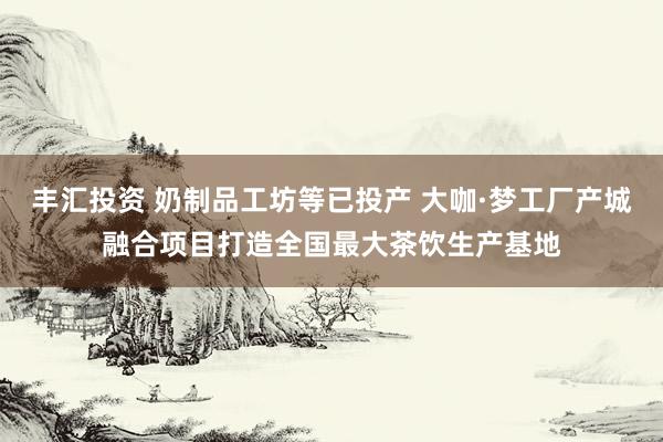 丰汇投资 奶制品工坊等已投产 大咖·梦工厂产城融合项目打造全国最大茶饮生产基地