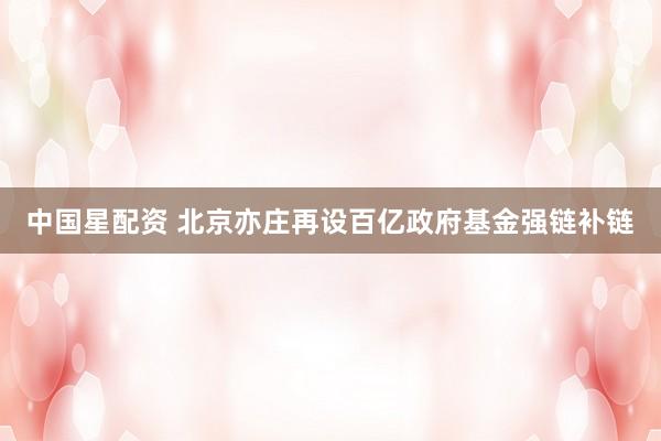 中国星配资 北京亦庄再设百亿政府基金强链补链