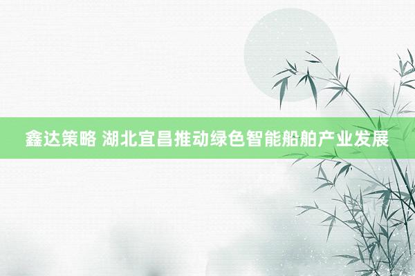 鑫达策略 湖北宜昌推动绿色智能船舶产业发展