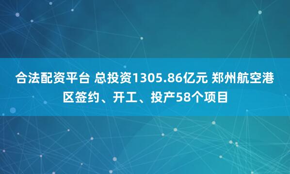 合法配资平台 总投资1305.86亿元 郑州航空港区签约、开工、投产58个项目
