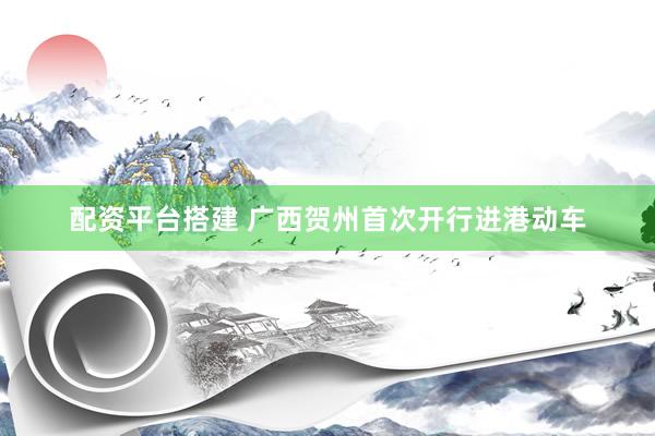 配资平台搭建 广西贺州首次开行进港动车