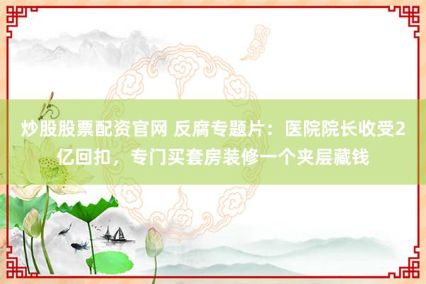 炒股股票配资官网 反腐专题片：医院院长收受2亿回扣，专门买套房装修一个夹层藏钱