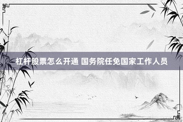 杠杆股票怎么开通 国务院任免国家工作人员