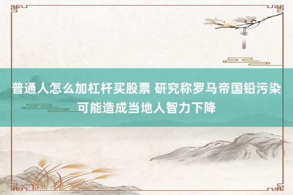 普通人怎么加杠杆买股票 研究称罗马帝国铅污染可能造成当地人智力下降