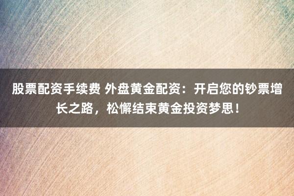 股票配资手续费 外盘黄金配资：开启您的钞票增长之路，松懈结束黄金投资梦思！