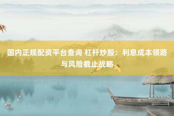 国内正规配资平台查询 杠杆炒股：利息成本领路与风险截止战略