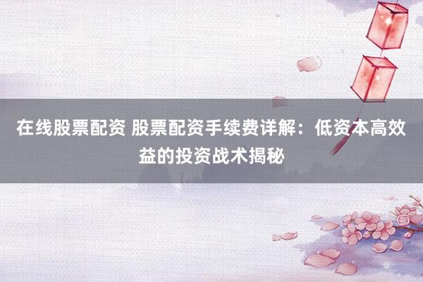 在线股票配资 股票配资手续费详解：低资本高效益的投资战术揭秘