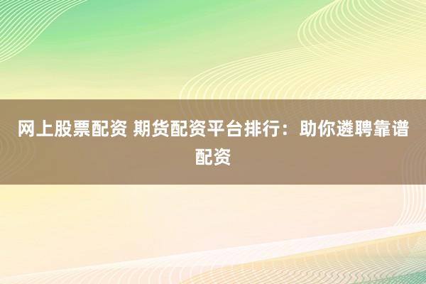 网上股票配资 期货配资平台排行：助你遴聘靠谱配资