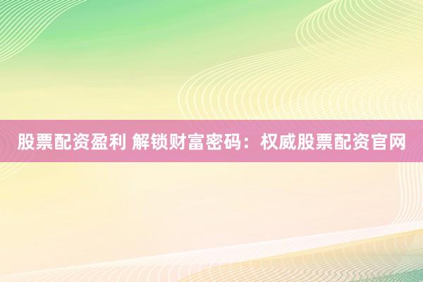 股票配资盈利 解锁财富密码：权威股票配资官网
