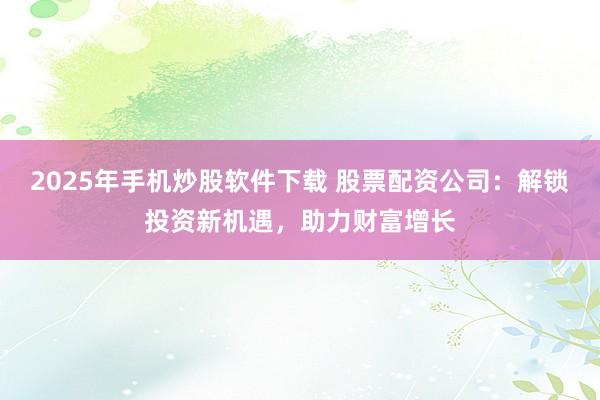 2025年手机炒股软件下载 股票配资公司：解锁投资新机遇，助力财富增长