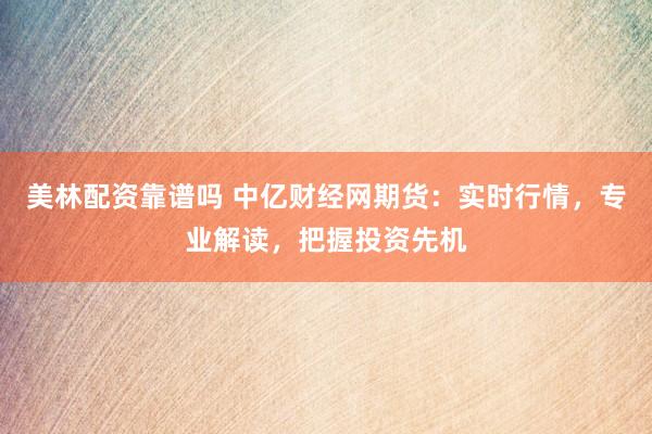 美林配资靠谱吗 中亿财经网期货：实时行情，专业解读，把握投资先机