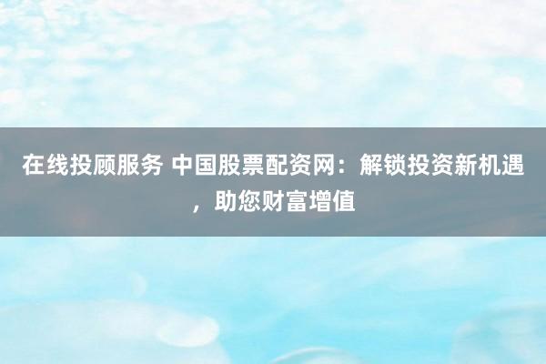 在线投顾服务 中国股票配资网：解锁投资新机遇，助您财富增值
