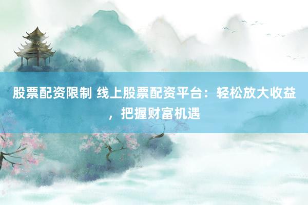 股票配资限制 线上股票配资平台：轻松放大收益，把握财富机遇