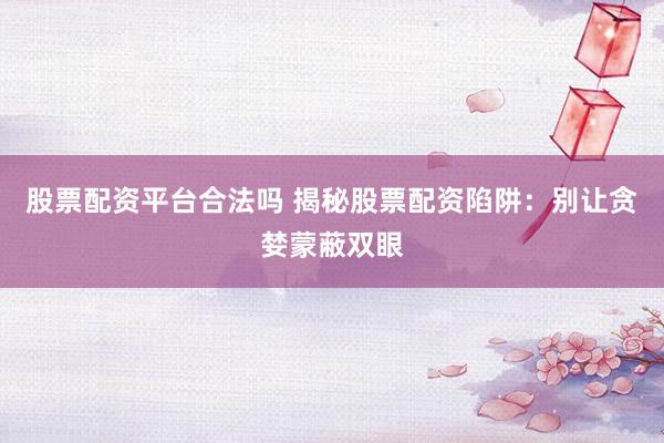 股票配资平台合法吗 揭秘股票配资陷阱：别让贪婪蒙蔽双眼