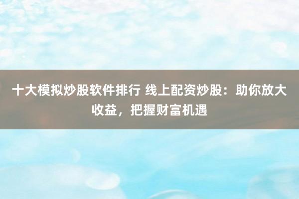 十大模拟炒股软件排行 线上配资炒股：助你放大收益，把握财富机遇