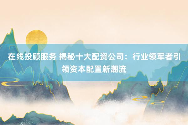在线投顾服务 揭秘十大配资公司：行业领军者引领资本配置新潮流
