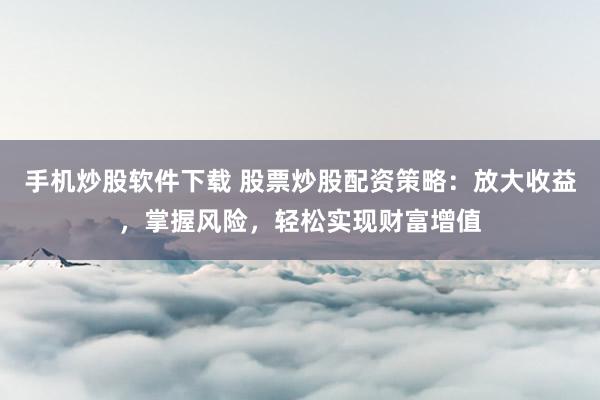 手机炒股软件下载 股票炒股配资策略：放大收益，掌握风险，轻松实现财富增值
