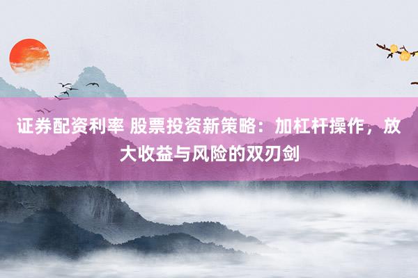 证券配资利率 股票投资新策略：加杠杆操作，放大收益与风险的双刃剑