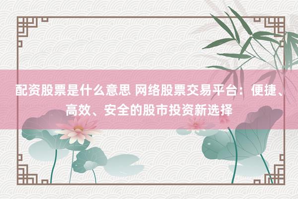 配资股票是什么意思 网络股票交易平台：便捷、高效、安全的股市投资新选择