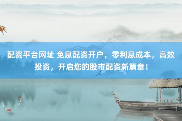 配资平台网址 免息配资开户，零利息成本，高效投资，开启您的股市配资新篇章！