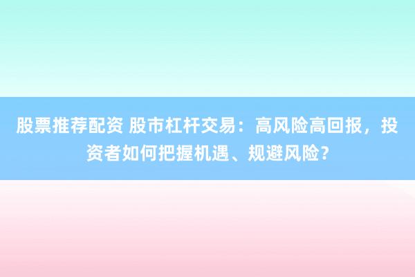 股票推荐配资 股市杠杆交易：高风险高回报，投资者如何把握机遇、规避风险？