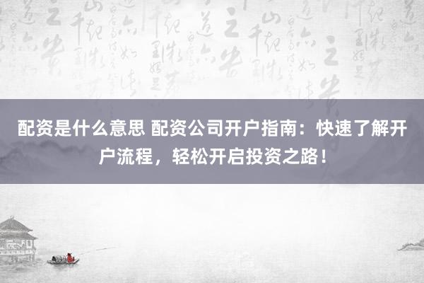 配资是什么意思 配资公司开户指南：快速了解开户流程，轻松开启投资之路！